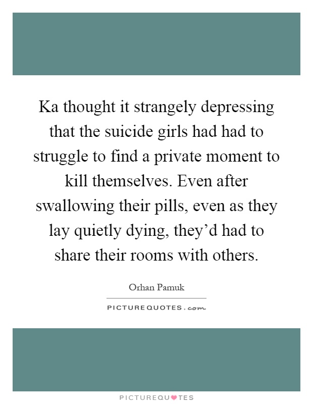 Ka thought it strangely depressing that the suicide girls had had to struggle to find a private moment to kill themselves. Even after swallowing their pills, even as they lay quietly dying, they'd had to share their rooms with others Picture Quote #1