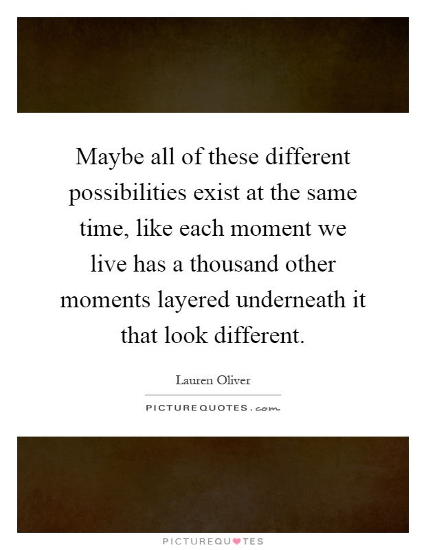 Maybe all of these different possibilities exist at the same time, like each moment we live has a thousand other moments layered underneath it that look different Picture Quote #1