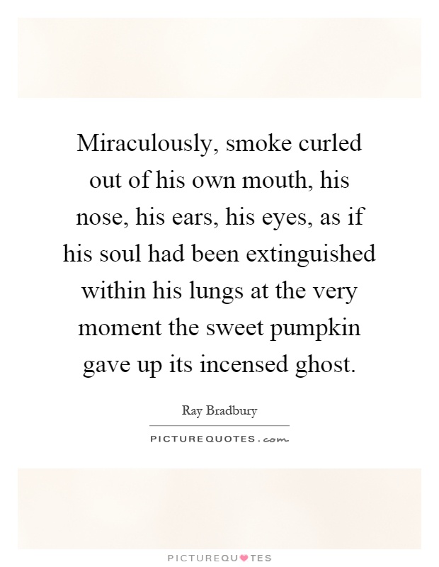 Miraculously, smoke curled out of his own mouth, his nose, his ears, his eyes, as if his soul had been extinguished within his lungs at the very moment the sweet pumpkin gave up its incensed ghost Picture Quote #1
