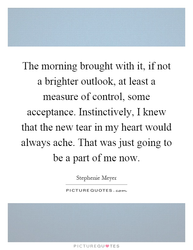 The morning brought with it, if not a brighter outlook, at least a measure of control, some acceptance. Instinctively, I knew that the new tear in my heart would always ache. That was just going to be a part of me now Picture Quote #1