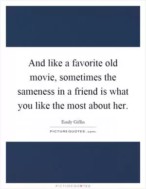 And like a favorite old movie, sometimes the sameness in a friend is what you like the most about her Picture Quote #1
