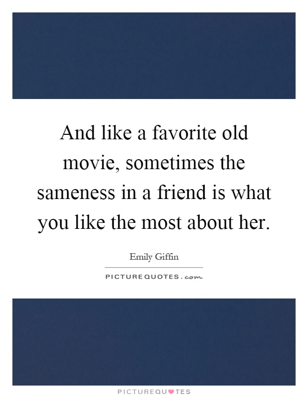 And like a favorite old movie, sometimes the sameness in a friend is what you like the most about her Picture Quote #1