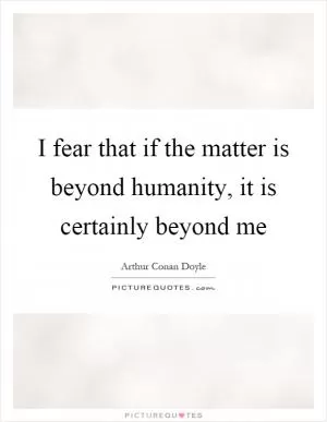 I fear that if the matter is beyond humanity, it is certainly beyond me Picture Quote #1