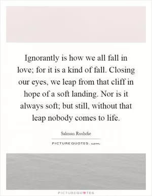 Ignorantly is how we all fall in love; for it is a kind of fall. Closing our eyes, we leap from that cliff in hope of a soft landing. Nor is it always soft; but still, without that leap nobody comes to life Picture Quote #1