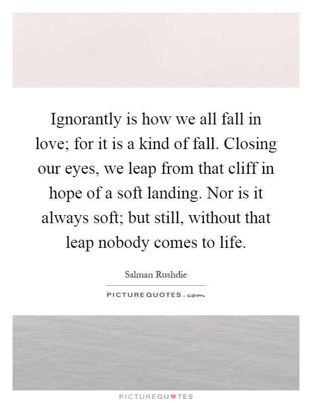 Ignorantly is how we all fall in love; for it is a kind of fall. Closing our eyes, we leap from that cliff in hope of a soft landing. Nor is it always soft; but still, without that leap nobody comes to life Picture Quote #1