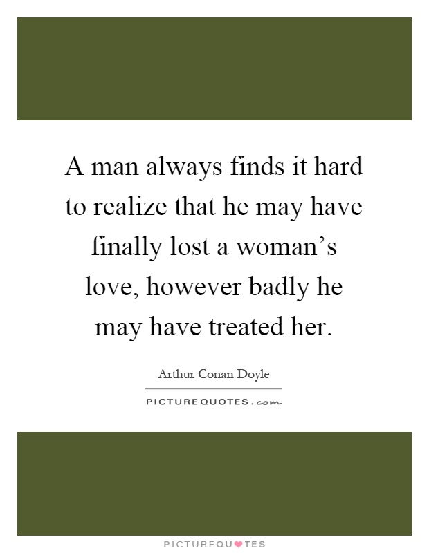 A man always finds it hard to realize that he may have finally lost a woman's love, however badly he may have treated her Picture Quote #1