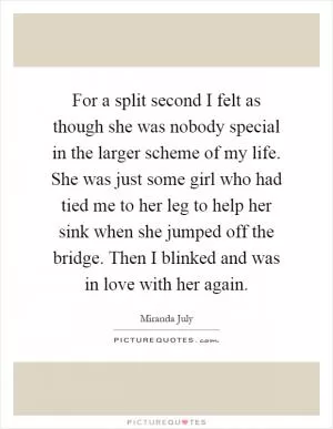 For a split second I felt as though she was nobody special in the larger scheme of my life. She was just some girl who had tied me to her leg to help her sink when she jumped off the bridge. Then I blinked and was in love with her again Picture Quote #1