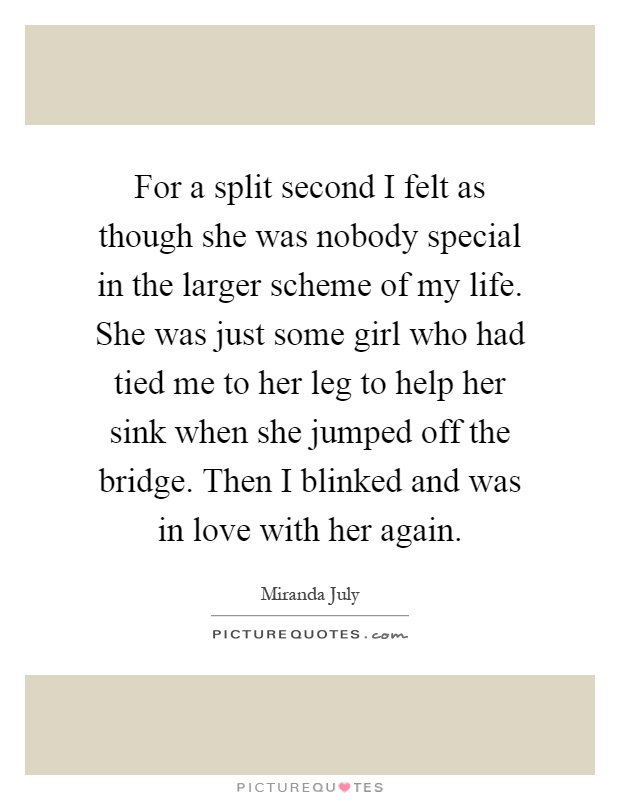 For a split second I felt as though she was nobody special in the larger scheme of my life. She was just some girl who had tied me to her leg to help her sink when she jumped off the bridge. Then I blinked and was in love with her again Picture Quote #1