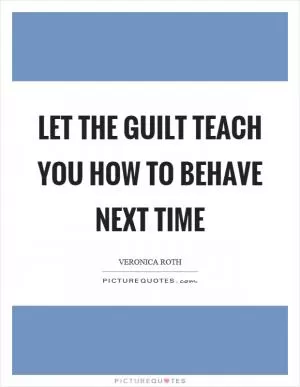 Let the guilt teach you how to behave next time Picture Quote #1