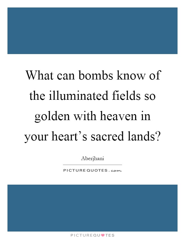 What can bombs know of the illuminated fields so golden with heaven in your heart's sacred lands? Picture Quote #1