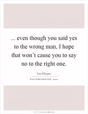 ... even though you said yes to the wrong man, I hope that won’t cause you to say no to the right one Picture Quote #1