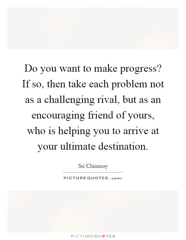 Do you want to make progress? If so, then take each problem not as a challenging rival, but as an encouraging friend of yours, who is helping you to arrive at your ultimate destination Picture Quote #1