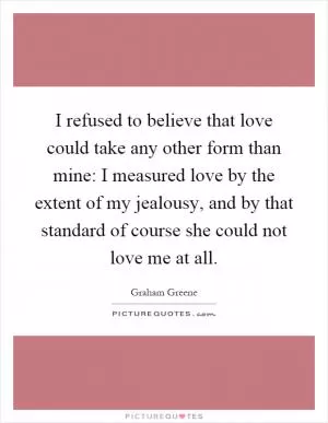 I refused to believe that love could take any other form than mine: I measured love by the extent of my jealousy, and by that standard of course she could not love me at all Picture Quote #1