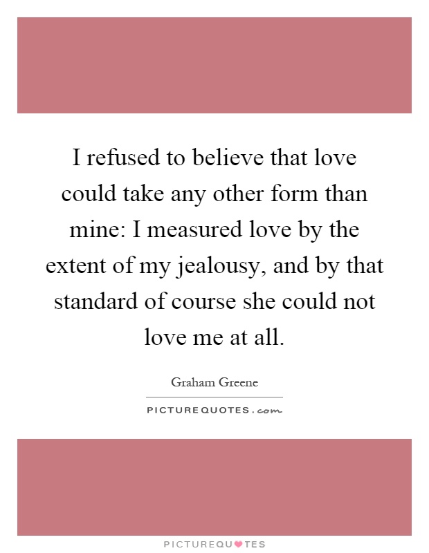 I refused to believe that love could take any other form than mine: I measured love by the extent of my jealousy, and by that standard of course she could not love me at all Picture Quote #1