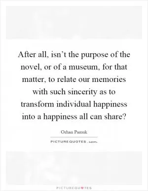 After all, isn’t the purpose of the novel, or of a museum, for that matter, to relate our memories with such sincerity as to transform individual happiness into a happiness all can share? Picture Quote #1