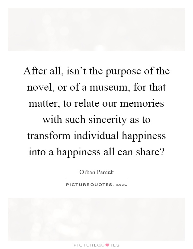 After all, isn't the purpose of the novel, or of a museum, for that matter, to relate our memories with such sincerity as to transform individual happiness into a happiness all can share? Picture Quote #1