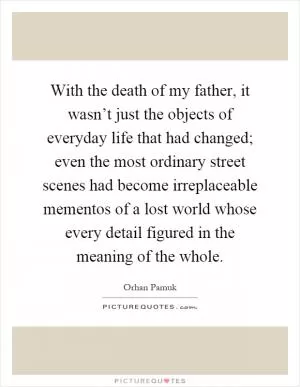 With the death of my father, it wasn’t just the objects of everyday life that had changed; even the most ordinary street scenes had become irreplaceable mementos of a lost world whose every detail figured in the meaning of the whole Picture Quote #1