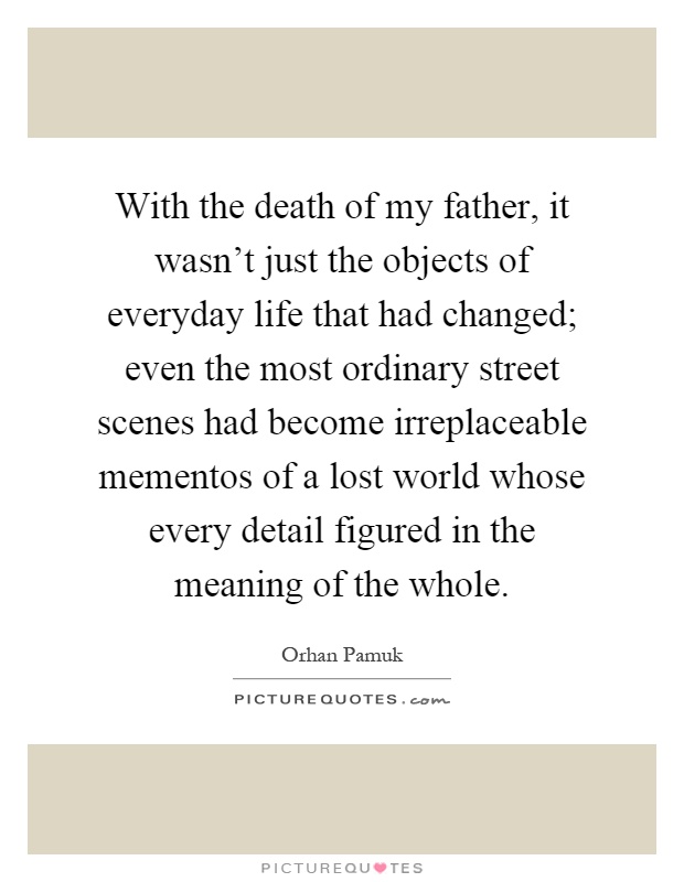 With the death of my father, it wasn't just the objects of everyday life that had changed; even the most ordinary street scenes had become irreplaceable mementos of a lost world whose every detail figured in the meaning of the whole Picture Quote #1