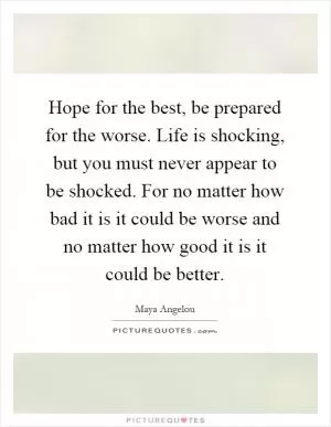 Hope for the best, be prepared for the worse. Life is shocking, but you must never appear to be shocked. For no matter how bad it is it could be worse and no matter how good it is it could be better Picture Quote #1