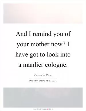 And I remind you of your mother now? I have got to look into a manlier cologne Picture Quote #1