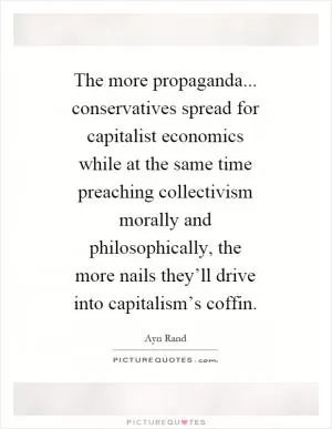 The more propaganda... conservatives spread for capitalist economics while at the same time preaching collectivism morally and philosophically, the more nails they’ll drive into capitalism’s coffin Picture Quote #1