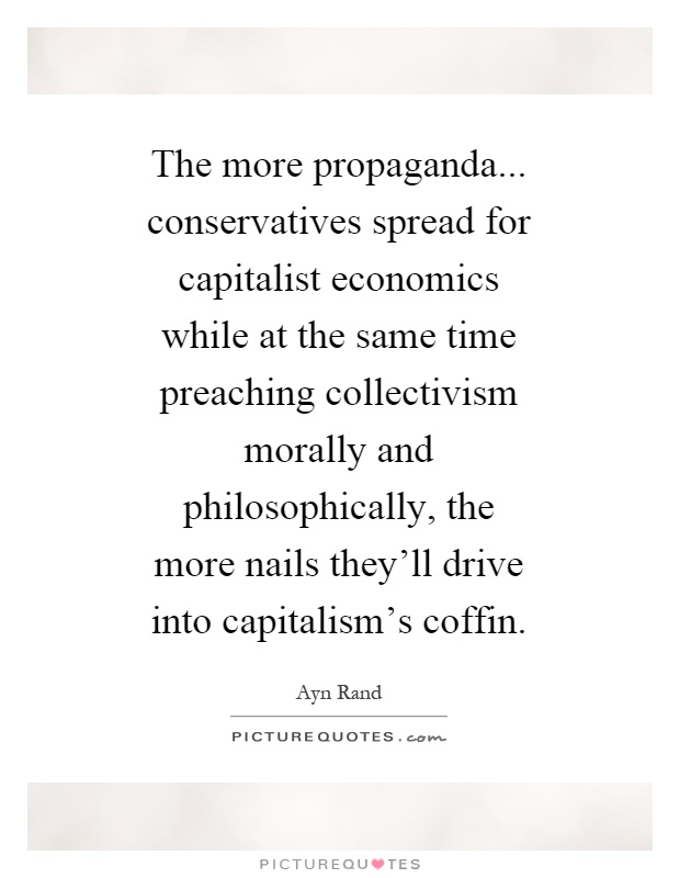 The more propaganda... conservatives spread for capitalist economics while at the same time preaching collectivism morally and philosophically, the more nails they'll drive into capitalism's coffin Picture Quote #1