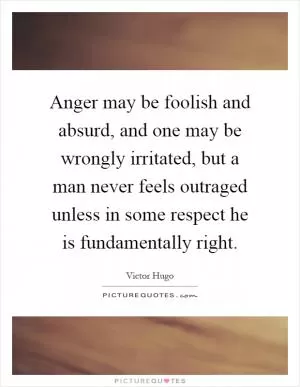 Anger may be foolish and absurd, and one may be wrongly irritated, but a man never feels outraged unless in some respect he is fundamentally right Picture Quote #1
