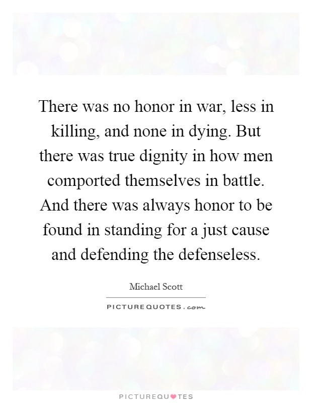 There was no honor in war, less in killing, and none in dying. But there was true dignity in how men comported themselves in battle. And there was always honor to be found in standing for a just cause and defending the defenseless Picture Quote #1