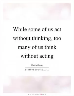 While some of us act without thinking, too many of us think without acting Picture Quote #1