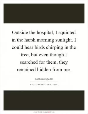 Outside the hospital, I squinted in the harsh morning sunlight. I could hear birds chirping in the tree, but even though I searched for them, they remained hidden from me Picture Quote #1