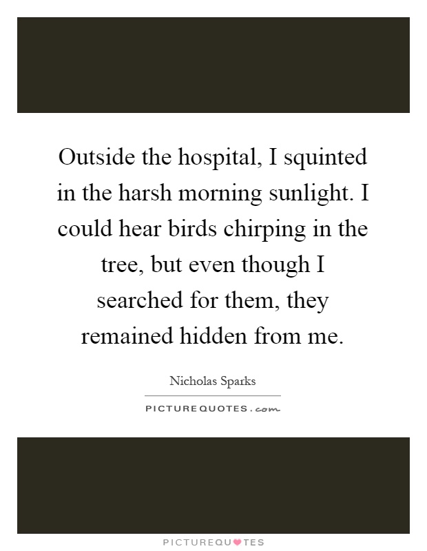 Outside the hospital, I squinted in the harsh morning sunlight. I could hear birds chirping in the tree, but even though I searched for them, they remained hidden from me Picture Quote #1