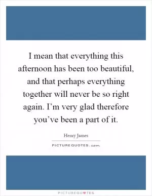 I mean that everything this afternoon has been too beautiful, and that perhaps everything together will never be so right again. I’m very glad therefore you’ve been a part of it Picture Quote #1