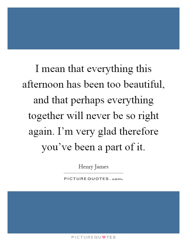 I mean that everything this afternoon has been too beautiful, and that perhaps everything together will never be so right again. I'm very glad therefore you've been a part of it Picture Quote #1