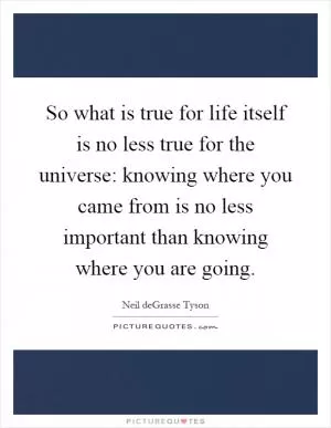 So what is true for life itself is no less true for the universe: knowing where you came from is no less important than knowing where you are going Picture Quote #1