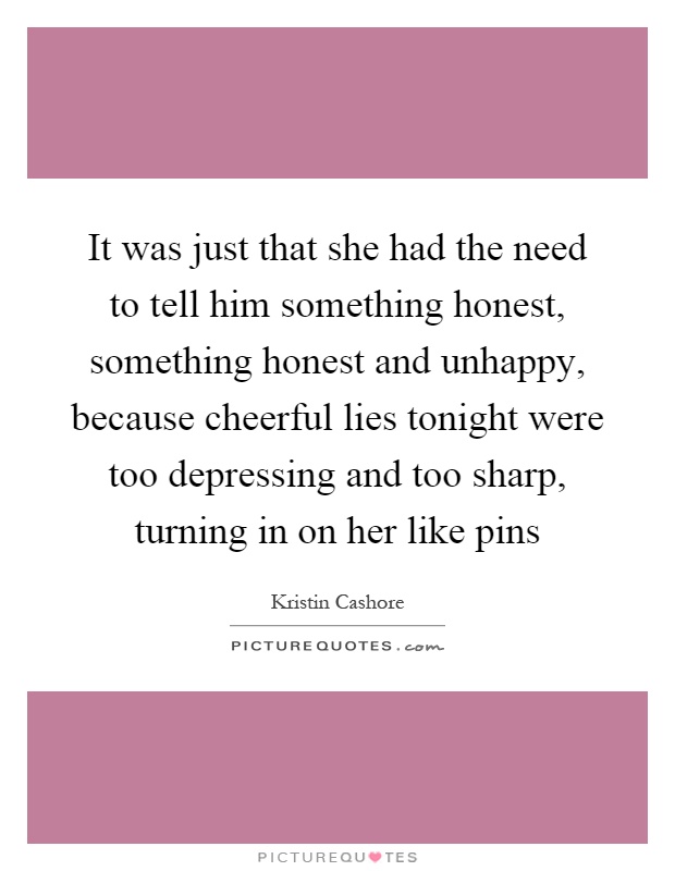 It was just that she had the need to tell him something honest, something honest and unhappy, because cheerful lies tonight were too depressing and too sharp, turning in on her like pins Picture Quote #1