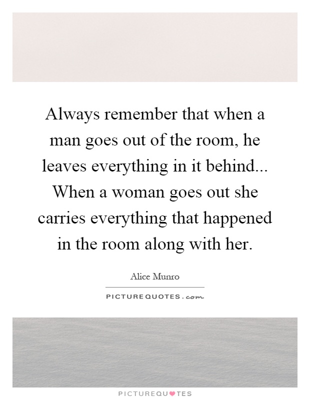 Always remember that when a man goes out of the room, he leaves everything in it behind... When a woman goes out she carries everything that happened in the room along with her Picture Quote #1