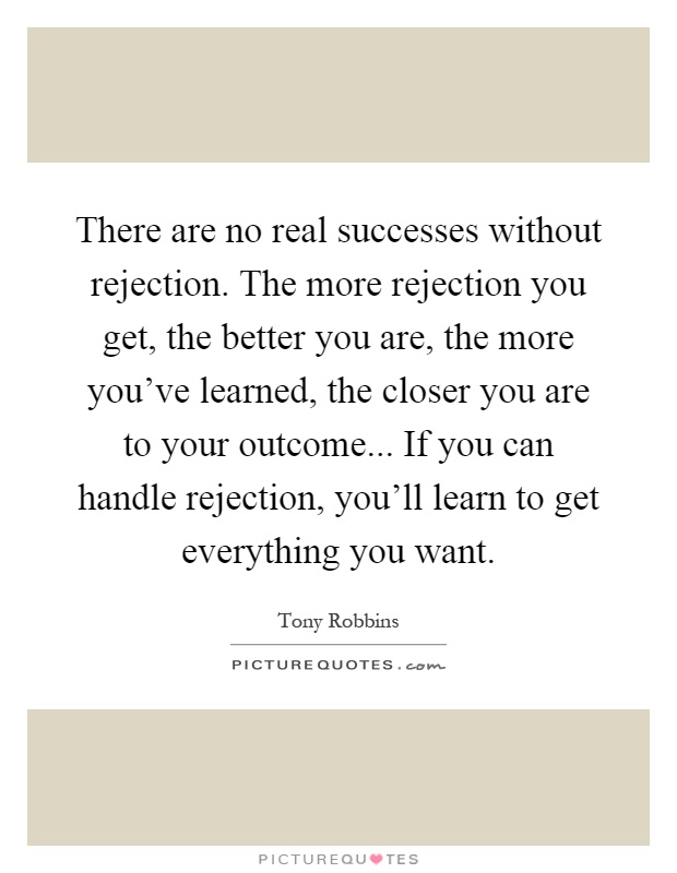 There are no real successes without rejection. The more rejection you get, the better you are, the more you've learned, the closer you are to your outcome... If you can handle rejection, you'll learn to get everything you want Picture Quote #1