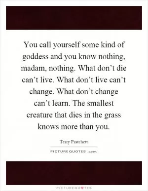 You call yourself some kind of goddess and you know nothing, madam, nothing. What don’t die can’t live. What don’t live can’t change. What don’t change can’t learn. The smallest creature that dies in the grass knows more than you Picture Quote #1