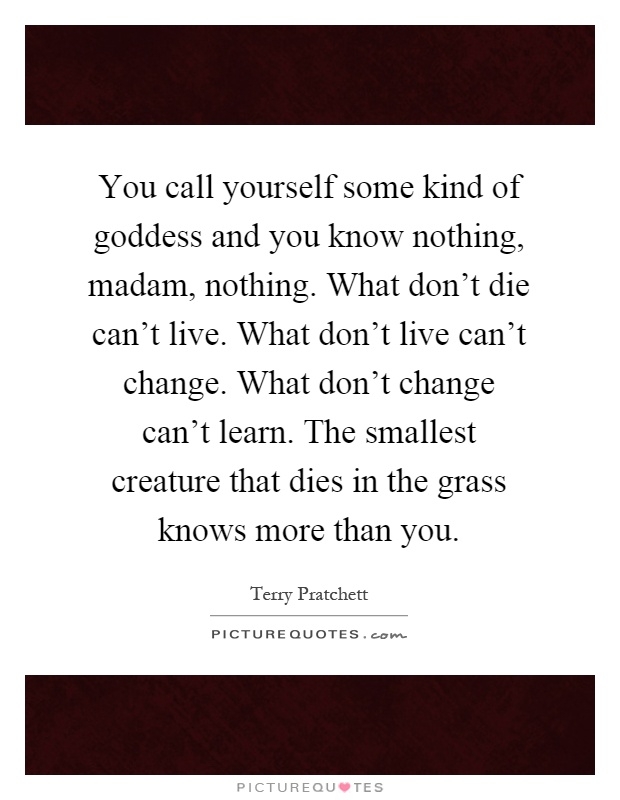 You call yourself some kind of goddess and you know nothing, madam, nothing. What don't die can't live. What don't live can't change. What don't change can't learn. The smallest creature that dies in the grass knows more than you Picture Quote #1