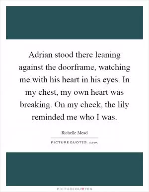 Adrian stood there leaning against the doorframe, watching me with his heart in his eyes. In my chest, my own heart was breaking. On my cheek, the lily reminded me who I was Picture Quote #1