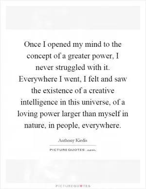 Once I opened my mind to the concept of a greater power, I never struggled with it. Everywhere I went, I felt and saw the existence of a creative intelligence in this universe, of a loving power larger than myself in nature, in people, everywhere Picture Quote #1