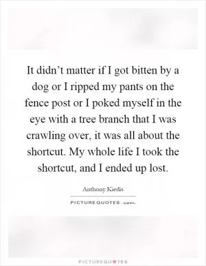 It didn’t matter if I got bitten by a dog or I ripped my pants on the fence post or I poked myself in the eye with a tree branch that I was crawling over, it was all about the shortcut. My whole life I took the shortcut, and I ended up lost Picture Quote #1