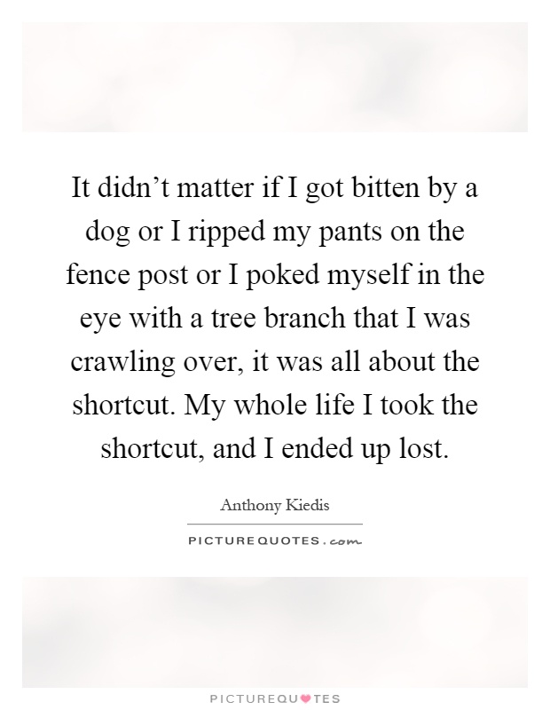 It didn't matter if I got bitten by a dog or I ripped my pants on the fence post or I poked myself in the eye with a tree branch that I was crawling over, it was all about the shortcut. My whole life I took the shortcut, and I ended up lost Picture Quote #1