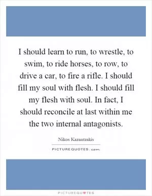I should learn to run, to wrestle, to swim, to ride horses, to row, to drive a car, to fire a rifle. I should fill my soul with flesh. I should fill my flesh with soul. In fact, I should reconcile at last within me the two internal antagonists Picture Quote #1