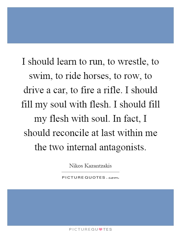 I should learn to run, to wrestle, to swim, to ride horses, to row, to drive a car, to fire a rifle. I should fill my soul with flesh. I should fill my flesh with soul. In fact, I should reconcile at last within me the two internal antagonists Picture Quote #1