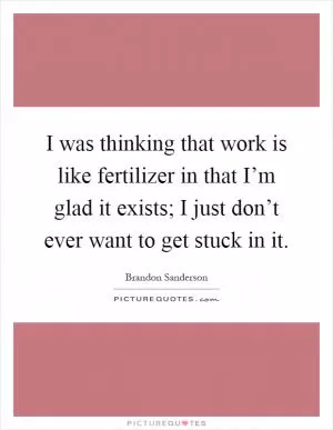 I was thinking that work is like fertilizer in that I’m glad it exists; I just don’t ever want to get stuck in it Picture Quote #1