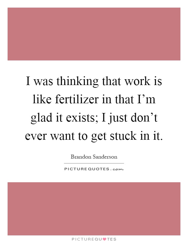 I was thinking that work is like fertilizer in that I'm glad it exists; I just don't ever want to get stuck in it Picture Quote #1