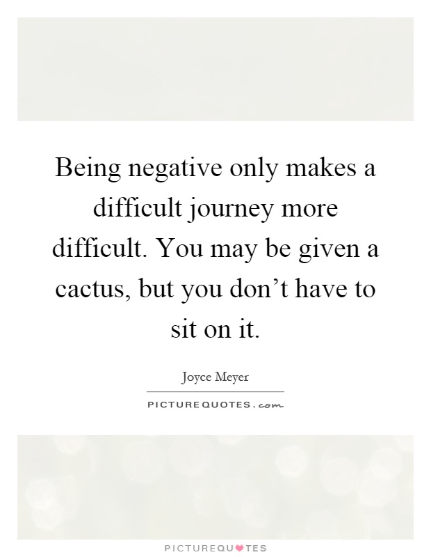 Being negative only makes a difficult journey more difficult. You may be given a cactus, but you don't have to sit on it Picture Quote #1