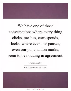 We have one of those conversations where every thing clicks, meshes, corresponds, locks, where even our pauses, even our punctuation marks, seem to be nodding in agreement Picture Quote #1