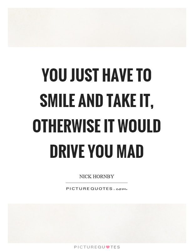 You just have to smile and take it, otherwise it would drive you mad Picture Quote #1